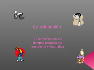 La educación en los
tiempos pasados era
imponente y dogmática
La educación