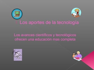  Los aportes de la tecnología
Los avances científicos y tecnológicos
ofrecen una educación mas completa