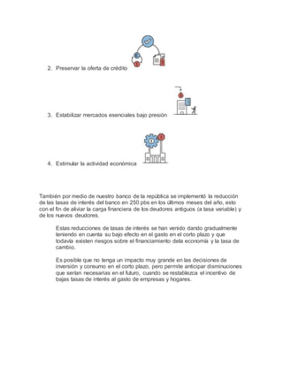 2. Preservar la oferta de crédito
3. Estabilizar mercados esenciales bajo presión
4. Estimular la actividad económica
También por medio de nuestro banco de la república se implementó la reducción
de las tasas de interés del banco en 250 pbs en los últimos meses del año, esto
con el fin de aliviar la carga financiera de los deudores antiguos (a tasa variable) y
de los nuevos deudores.
Estas reducciones de tasas de interés se han venido dando gradualmente
teniendo en cuenta su bajo efecto en el gasto en el corto plazo y que
todavía existen riesgos sobre el financiamiento dela economía y la tasa de
cambio.
Es posible que no tenga un impacto muy grande en las decisiones de
inversión y consumo en el corto plazo, pero permite anticipar disminuciones
que serían necesarias en el futuro, cuando se restablezca el incentivo de
bajas tasas de interés al gasto de empresas y hogares.
 