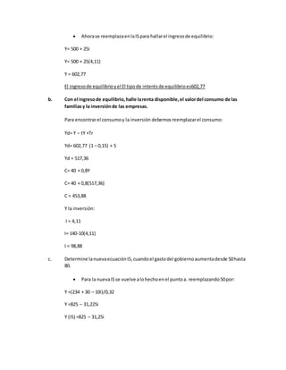  Ahorase reemplazaenlaISpara hallarel ingresode equilibrio:
Y= 500 + 25i
Y= 500 + 25(4,11)
Y = 602,77
El ingresode equilibrioyel El tipode interésde equilibrioes602,77
b. Con el ingresode equilibrio,halle larenta disponible,el valordel consumo de las
familiasy la inversiónde las empresas.
Para encontrarel consumoy la inversión debemos reemplazarel consumo:
Yd= Y – tY +Tr
Yd= 602,77 (1 – 0,15) + 5
Yd = 517,36
C= 40 + 0,8Y
C= 40 + 0,8(517,36)
C = 453,88
Y la inversión:
I = 4,11
I= 140-10(4,11)
I = 98,88
c. Determine lanuevaecuaciónIS,cuandoel gastodel gobiernoaumentadesde 50hasta
80.
 Para la nuevaISse vuelve alohechoenel puntoa. reemplazando50por:
Y =(234 + 30 – 10i)/0,32
Y =825 – 31,225i
Y (IS) =825 – 31,25i
 