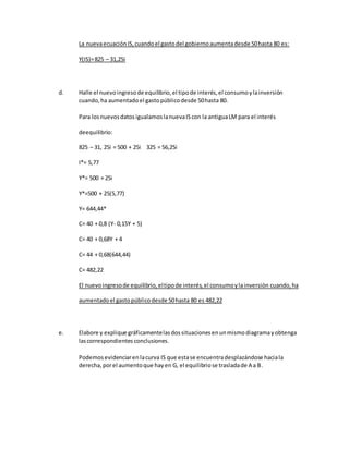 La nuevaecuaciónIS,cuandoel gastodel gobiernoaumentadesde 50hasta 80 es:
Y(IS)=825 – 31,25i
d. Halle el nuevoingresode equilibrio,el tipode interés,el consumoylainversión
cuando,ha aumentadoel gastopúblicodesde 50hasta 80.
Para losnuevosdatosigualamoslanuevaIScon la antiguaLM para el interés
deequilibrio:
825 – 31, 25i = 500 + 25i 325 = 56,25i
I*= 5,77
Y*= 500 + 25i
Y*=500 + 25(5,77)
Y= 644,44*
C= 40 + 0,8 (Y- 0,15Y + 5)
C= 40 + 0,68Y + 4
C= 44 + 0,68(644,44)
C= 482,22
El nuevoingresode equilibrio,eltipode interés,el consumoylainversión cuando,ha
aumentadoel gastopúblicodesde 50hasta 80 es 482,22
e. Elabore y explique gráficamentelasdossituacionesenunmismodiagramayobtenga
lascorrespondientes conclusiones.
Podemosevidenciarenlacurva IS que estase encuentradesplazándose haciala
derecha,porel aumentoque hayen G, el equilibriose trasladade A a B.
 