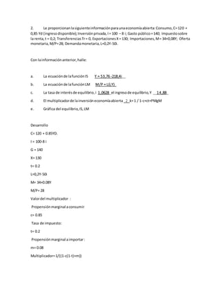 2. Le proporcionanlasiguienteinformaciónparaunaeconomíaabierta:Consumo,C=120 +
0,85 Yd (ingresodisponible);Inversiónprivada,I= 100 – 8 i; Gasto público=140; Impuestosobre
la renta,t = 0,2; TransferenciasTr= 0, ExportacionesX= 130; Importaciones,M= 34+0,08Y; Oferta
monetaria,M/P=28; Demandamonetaria,L=0,2Y-50i.
Con lainformaciónanterior,halle:
a. La ecuaciónde lafunciónIS Y = 53,76 -218,4i__
b. La ecuaciónde lafunciónLM M/P = L(i,Y)_
c. La tasa de interésde equilibrio,i 1,0628_el ingresode equilibrio,Y __14,88_
d. El multiplicadorde lainversióneconomíaabierta _2_k=1 / 1-c+ct+PMgM
e. Gráfica del equilibrio,IS,LM
Desarrollo
C= 120 + 0.85YD.
I = 100-8 i
G = 140
X= 130
t= 0.2
L=0,2Y-50i
M= 34+0.08Y
M/P= 28
Valordel multiplicador :
Propensiónmarginal aconsumir
c= 0.85
Tasa de impuesto:
t= 0.2
Propensiónmarginal aimportar:
m= 0.08
Multiplicador=1/((1-c(1-t)+m))
 