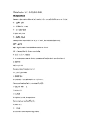Multiplicador= 1/(( 1- 0.85(1-0.2)+ 0.08))
Multiplicador=2
La expresiónmatemáticade laIS,es decirdel mercadode bienesyservicios :
Y = ᾳ ( M- 130i)
Y = 2(34+0.08Y -130i)
Y = 68 +0,16Y-260i
Y =(68 -260i)0,84
Y = 53,76 -218,4i
La expresiónmatemáticade laLM esdecir,del mercadode dinero:
M/P = L(i,Y)
M/P representalacantidadde dineroreal,donde
M: esla cantidadde dineronominal y
P :esel nivel de precios.
L: es lademandareal de dinero,que esuna funciónde latasa de interési
L=0,2Y-50i
440 = 0,2Y-50i
Despejandoel tipode interési
i= (1/50)*(0,2Y-440)
i= 0,004Y-8,8
El valorde la tasa de interésde equilibrio :
Se reemplazaY de la ISen laecuaciónL.M :
i= 0,5(440-400i) – 6i
7i = 220-200i
i = 1,0628
El ingresooP.I.B.de equilibrio :
Se reemplaza i de la L.M enIS :
Y =440 - 400i
Y = -14,88
El valordel consumoenel equilibrio :
 