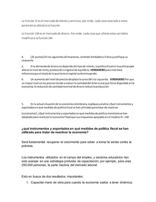 La función IS es el mercado de bienes y servicios, por ende, cada caso asociado a estos
parámetros afectara la función.
La función LM es el mercado de dinero. Por ende, cada caso que afecte estas variables
modificara la función LM.
4. (25 puntos) Enlas siguientesafirmaciones,conteste VerdaderooFalsoyjustifique su
respuesta
a. Si la demandade dineronodepende del tipode interés,lapolíticafiscal esmuyeficazpara
alterarel nivel de renta,producciónoingresode equilibrio.VERDADEROpuesestohace
referenciaque el stockde loque tiene el capital vadisminuyendo.
b. Un aumentodel nivel de preciosdesplazalacurvaLM a la izquierda. VERDADEROPor que
un mayornivel enlospreciostiende areducirlacantidaddel dineroreal que tiene disponible enla
economía,la reducciónde cantidadnominal de dineroreducelaproducción.
5. En la actual situaciónde la economíacolombiana,expliqueyanalice ¿Qué instrumentosy
soportadosenqué medidasde políticafiscal se han utilizadoparatratar de reactivar
la economía?,¿Qué instrumentosysoportadosenqué medidasde políticamonetariase han
adoptadopara reactivarla economía?Explique susrespuestasapoyadosenel modeloIS –LM.
¿qué instrumentos y soportados en qué medidas de política fiscal se han
utilizado para tratar de reactivar la economía?
Será fundamental recuperar el crecimiento para volver a tomar la senda contra la
pobreza.
Los instrumentos utilizados en el campo del empleo, y sectores educativos han
sido avanzar en una estrategia profunda de capacitación, por ejemplo, para unas
250.000 personas, la parte inactiva del mercado laboral.
Esto en busca de dos resultados importantes:
1. Capacitar mano de obra para cuando la economía vuelva a tener dinámica.
 