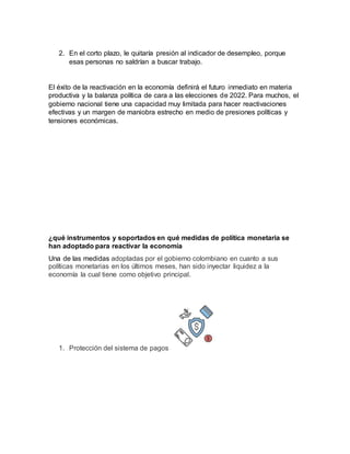 2. En el corto plazo, le quitaría presión al indicador de desempleo, porque
esas personas no saldrían a buscar trabajo.
El éxito de la reactivación en la economía definirá el futuro inmediato en materia
productiva y la balanza política de cara a las elecciones de 2022. Para muchos, el
gobierno nacional tiene una capacidad muy limitada para hacer reactivaciones
efectivas y un margen de maniobra estrecho en medio de presiones políticas y
tensiones económicas.
¿qué instrumentos y soportados en qué medidas de política monetaria se
han adoptado para reactivar la economía
Una de las medidas adoptadas por el gobierno colombiano en cuanto a sus
políticas monetarias en los últimos meses, han sido inyectar liquidez a la
economía la cual tiene como objetivo principal.
1. Protección del sistema de pagos
 
