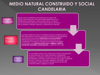 Medio
Natural
Medio
Constr.
Medio
Social
Dentro de la candelaria encontramos muy poco de
medio natural este se concentra especialmente en sus
alrededores y exteriores, como en los cerros, y lo poco
que encontramos de este a nivel interno solo lo vemos en
pocos parques, árboles, arbustos, y jardines de vivienda.
Cuando hablamos de la candelaria estamos hablando de un
sitio netamente construido, donde el hombre ha desarrollado
y construido sitios donde interactúa con la sociedad en
diferentes aspectos que este entorno le brinda; en la
candelaria el hombre o más bien la sociedad desarrolla
actividades, de carácter social como religioso, político,
comercial, recreativo, educacional y además vivir a allí.
La candelaria siendo hoy patrimonio histórico de Bogotá,
es más que esto, es un sitio donde los ciudadanos
podemos compartir, interactuar con personas de otras
localidades, ciudades y hasta países, por su gran variedad
de sitos, turísticos, culturales, religiosos, diversión, que
congregan a diferentes tipo de personas ya sea de
carácter político, religioso y social.
 