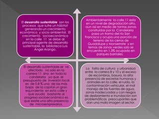 El desarrollo sustentable son los
procesos que sufre un hábitat
generando un crecimiento
económico y socio ambiental. El
crecimiento socioeconómico
en la calle 11 se debe al
principal agente de desarrollo
sustentable, la biblioteca Luis
Ángel Arango.
Ambientalmente la calle 11 esta
en un nivel de degradación alto,
aun así en medio de tantas zonas
construidas por la Candelaria
pasa un tramo del río San
Francisco y ocupa una porción de
terreno de los cerros de
Guadalupe y Monserrate y en
temas de zonas verdes solo se
encuentra en 1.3% ocupado en
parques barriales.
El desarrollo sustentable se ve
afectado no solo en la
carrera 11 sino en toda la
candelaria ya que el
presupuesto de inversión local
es de 0,8 % una de las más
bajas de la capital un gran
equivalente en esta calle y
que ayuda bastante al
progreso socioeconómico es
que existe una alta presencia
de microempresarios.
La falta de cultura y urbanidad
entre la carrera 8 y 10 y el exceso
de escombros, basura, la alta
presencia de excretas humanas y
animales en la calle, el ruido, la
contaminación vehicular, el mal
manejo de las fuentes de agua,
zonas inadecuadas y con riesgos
de deslizamiento e inundación son
problemáticas preocupantes que
dan una mala imagen al sector.
 