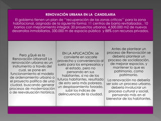 RENOVACIÓN URBANA EN LA CANDELARIA
El gobierno tienen un plan de ‘’recuperación de las zonas criticas’’ para la zona
habitacional, asignado de la siguiente forma: 11 centros de barrio revitalizados , 10
barrios con mejoramiento integral, 20 proyectos urbanos, 4.500.000 m2 de nuevos
desarrollos inmobiliarios, 330.000 m de espacio público y 88% con recursos privados.
Pero ¿Qué es la
Renovación Urbana? La
renovación urbana es un
instrumento a través del
cual, se pone en
funcionamiento el modelo
de ordenamiento urbano o
el proyecto político de una
ciudad, buscando generar
procesos de modernización
o de reevaluación histórica.
EN LA APLICACIÓN, se
convierte en sacarle
provecho y conveniencia al
suelo para los empresarios y
el estado, pero no
pensando en sus
habitantes, si no de los
futuros habitantes, resultado
de esto sería más pobreza,
un desplazamiento forzado,
subir los índices de
delincuencia de la ciudad.
Antes de plantear un
proceso de Renovación se
debería plantear un
proceso de socialización,
de mejorar espacios, y
mantener lo que es
patrimonio, como
patrimonio.
La renovación no debería
ser solo un proceso urbano,
debería involucrar un
proceso cultural y social,
pensando más en el
bienestar de los habitantes.
 