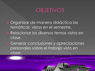  Organizar de manera didáctica las
temáticas vistas en el semestre.
 Relacionar los diversos temas vistos en
clase.
 Generar conclusiones y apreciaciones
personales sobre el trabajo visto en
clase.
 