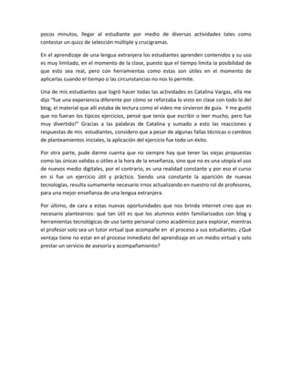 pocos minutos, llegar al estudiante por medio de diversas actividades tales como
contestar un quizz de selección múltiple y crucigramas.
En el aprendizaje de una lengua extranjera los estudiantes aprenden contenidos y su uso
es muy limitado, en el momento de la clase, puesto que el tiempo limita la posibilidad de
que esto sea real, pero con herramientas como estas son útiles en el momento de
aplicarlas cuando el tiempo o las circunstancias no nos lo permite.
Una de mis estudiantes que logró hacer todas las actividades es Catalina Vargas, ella me
dijo “fue una experiencia diferente por cómo se reforzaba lo visto en clase con todo lo del
blog, el material que allí estaba de lectura como el video me sirvieron de guía. Y me gustó
que no fueran los típicos ejercicios, pensé que tenía que escribir o leer mucho, pero fue
muy divertido!” Gracias a las palabras de Catalina y sumado a esto las reacciones y
respuestas de mis estudiantes, considero que a pesar de algunas fallas técnicas o cambios
de planteamientos iniciales, la aplicación del ejercicio fue todo un éxito.
Por otra parte, pude darme cuenta que no siempre hay que tener las viejas propuestas
como las únicas validas o útiles a la hora de la enseñanza, sino que no es una utopía el uso
de nuevos medio digitales, por el contrario, es una realidad constante y por eso el curso
en si fue un ejercicio útil y práctico. Siendo una constante la aparición de nuevas
tecnologías, resulta sumamente necesario irnos actualizando en nuestro rol de profesores,
para una mejor enseñanza de una lengua extranjera.
Por último, de cara a estas nuevas oportunidades que nos brinda internet creo que es
necesario plantearnos: qué tan útil es que los alumnos estén familiarizados con blog y
herramientas tecnológicas de uso tanto personal como académico para explorar, mientras
el profesor solo sea un tutor virtual que acompañe en el proceso a sus estudiantes. ¿Qué
ventaja tiene no estar en el proceso inmediato del aprendizaje en un medio virtual y solo
prestar un servicio de asesoría y acompañamiento?
 