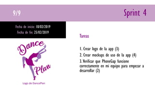 9/9 Sprint 4
Fecha de inicio: 18/02/2019
Fecha de fin: 25/02/2019
Tareas
1. Crear logo de la app (3)
2. Crear mockups de uso de la app (4)
3.Verificar que PhoneGap funcione
correctamente en mi equipo para empezar a
desarrollar (2)
Logo de DancePlan
 