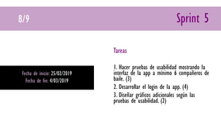 8/9 Sprint 5
Fecha de inicio: 25/02/2019
Fecha de fin: 4/03/2019
Tareas
1. Hacer pruebas de usabilidad mostrando la
interfaz de la app a mínimo 6 compañeros de
baile. (3)
2. Desarrollar el login de la app. (4)
3. Diseñar gráficos adicionales según las
pruebas de usabilidad. (2)
 