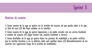 Historias de usuario:
1. Como usuario de la app, yo quiero ver la interfaz de usuario, tal que pueda saber si la app
es fácil de usar. (CS: No haya cambios en la interfaz)
2. Como usuario de la app, yo quiero loguearme, y así poder acceder con mi correo, Facebook
o nombre de usuario. (CS: Login exitoso con usuario, Facebook o correo.)
3. Como diseñador de la app, yo quiero hacer las pruebas de usabilidad y así poder verificar
que la interfaz funciona, o en su defecto, saber qué cambios hacer. (CS: Retroalimentación de los
usuarios con sugerencias luego de la prueba de usabilidad.)
Sprint 5
 