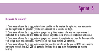 Sprint 6
Historias de usuario:
1. Como desarrollador de la app, quiero hacer cambios en la interfaz de login para que concuerden
con las sugerencias del profesor. (CS: No haya cambios en la interfaz de login.)
2. Como desarrollador de la app, quiero agregar los gráficos nuevos a la app para que mejore la
usabilidad de la misma. (CS: Que todos los botones sugeridos en la prueba de usabilidad funcionen.)
3. Como desarrollador de la app, quiero agregar los commits al repositorio para que la documentación
y el código estén más completos. (CS: Que en el repo haya mínimo 20 commits.)
4. Como desarrollador de la app, quiero crear las pantallas iniciales de la app en HTML para tener la
estructura general lista. (CS: Que las pantallas iniciales de la app estén funcionando de manera
básica.)
 