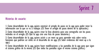 Sprint 7
Historias de usuario:
1. Como desarrollador de la app, quiero construir el arreglo de pasos en la app para poder tener la
información con la que se va a trabajar. (CS: Tener el arreglo de pasos dentro de la aplicación.)
2. Como desarrollador de la app, quiero crear la lista aleatoria para una coreografía con los pasos
incluidos en el arreglo. (CS: Que la app cree una lista de pasos aleatorios.)
3. Como desarrollador de la app, quiero asistir a un meet up para aprender más sobre varias
funciones que podrían ser útiles en el desarrollo de mi app. (CS: Subir evidencias del meet up a la
app.)
4. Como desarrollador de la app, quiero hacer modificaciones a las pantallas de la app para que sigan
el sistema gráfico de la misma. (CS: Que todas las pantallas sigan el mismo sistema gráfico.)
 