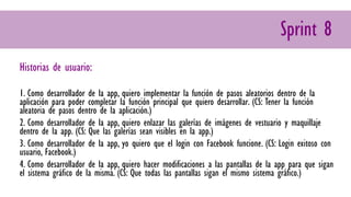 Sprint 8
Historias de usuario:
1. Como desarrollador de la app, quiero implementar la función de pasos aleatorios dentro de la
aplicación para poder completar la función principal que quiero desarrollar. (CS: Tener la función
aleatoria de pasos dentro de la aplicación.)
2. Como desarrollador de la app, quiero enlazar las galerías de imágenes de vestuario y maquillaje
dentro de la app. (CS: Que las galerías sean visibles en la app.)
3. Como desarrollador de la app, yo quiero que el login con Facebook funcione. (CS: Login exitoso con
usuario, Facebook.)
4. Como desarrollador de la app, quiero hacer modificaciones a las pantallas de la app para que sigan
el sistema gráfico de la misma. (CS: Que todas las pantallas sigan el mismo sistema gráfico.)
 