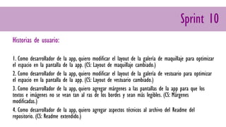 Sprint 10
Historias de usuario:
1. Como desarrollador de la app, quiero modificar el layout de la galería de maquillaje para optimizar
el espacio en la pantalla de la app. (CS: Layout de maquillaje cambiado.)
2. Como desarrollador de la app, quiero modificar el layout de la galería de vestuario para optimizar
el espacio en la pantalla de la app. (CS: Layout de vestuario cambiado.)
3. Como desarrollador de la app, quiero agregar márgenes a las pantallas de la app para que los
textos e imágenes no se vean tan al ras de los bordes y sean más legibles. (CS: Márgenes
modificadas.)
4. Como desarrollador de la app, quiero agregar aspectos técnicos al archivo del Readme del
repositorio. (CS: Readme extendido.)
 