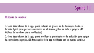 Sprint 11
Historias de usuario:
1. Como desarrollador de la app, quiero elaborar las gráficas de los burndown charts en
formato digital para que haya consistencia en el sistema gráfico de todo el proyecto. (CS:
Gráficas de burndown charts modificadas.)
2. Como desarrollador de la app, quiero modificar la presentación de la aplicación para agregar
las correcciones sugeridas. (CS: Presentación de la app modificada con los nuevos cambios.)
 