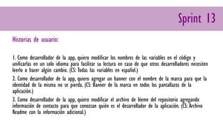 Sprint 13
Historias de usuario:
1. Como desarrollador de la app, quiero modificar los nombres de las variables en el código y
unificarlas en un solo idioma para facilitar su lectura en caso de que otros desarrolladores necesiten
leerlo o hacer algún cambio. (CS: Todas las variables en español.)
2. Como desarrollador de la app, quiero agregar un banner con el nombre de la marca para que la
identidad de la misma no se pierda. (CS: Banner de la marca en todos los pantallazos de la
aplicación.)
3. Como desarrollador de la app, quiero modificar el archivo de léeme del repositorio agregando
información de contacto para que conozcan quién es el desarrollador de la aplicación. (CS: Archivo
Readme con la información adicional.)
 