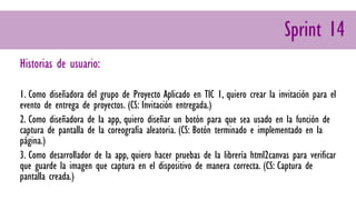 Sprint 14
Historias de usuario:
1. Como diseñadora del grupo de Proyecto Aplicado en TIC 1, quiero crear la invitación para el
evento de entrega de proyectos. (CS: Invitación entregada.)
2. Como diseñadora de la app, quiero diseñar un botón para que sea usado en la función de
captura de pantalla de la coreografía aleatoria. (CS: Botón terminado e implementado en la
página.)
3. Como desarrollador de la app, quiero hacer pruebas de la librería html2canvas para verificar
que guarde la imagen que captura en el dispositivo de manera correcta. (CS: Captura de
pantalla creada.)
 