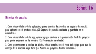 Sprint 16
Historias de usuario:
1. Como desarrolladora de la aplicación, quiero terminar las pruebas de captura de pantalla
para aplicarlo en el producto final. (CS: Captura de pantalla realizada y guardada en el
dispositivo.)
2. Como desarrolladora de la app, quiero agregar cambios a la presentación final del proyecto
para poder exponerlo en la muestra. (CS: Presentación terminada.)
3. Como perteneciente al equipo de diseño, refinar detalles con el resto del equipo para que la
entrega de la muestra salga bien. (CS: Muestra de proyectos finales terminada.)
 