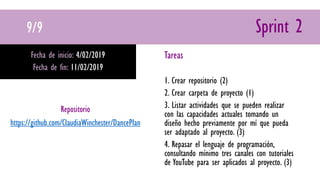 9/9 Sprint 2
Fecha de inicio: 4/02/2019
Fecha de fin: 11/02/2019
Tareas
1. Crear repositorio (2)
2. Crear carpeta de proyecto (1)
3. Listar actividades que se pueden realizar
con las capacidades actuales tomando un
diseño hecho previamente por mí que pueda
ser adaptado al proyecto. (3)
4. Repasar el lenguaje de programación,
consultando mínimo tres canales con tutoriales
de YouTube para ser aplicados al proyecto. (3)
Repositorio
https://github.com/ClaudiaWinchester/DancePlan
 