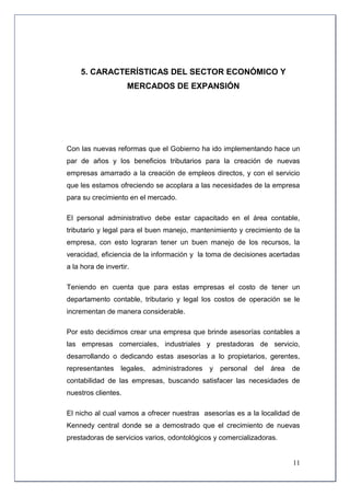 5. CARACTERÍSTICAS DEL SECTOR ECONÓMICO Y
                     MERCADOS DE EXPANSIÓN




Con las nuevas reformas que el Gobierno ha ido implementando hace un
par de años y los beneficios tributarios para la creación de nuevas
empresas amarrado a la creación de empleos directos, y con el servicio
que les estamos ofreciendo se acoplara a las necesidades de la empresa
para su crecimiento en el mercado.

El personal administrativo debe estar capacitado en el área contable,
tributario y legal para el buen manejo, mantenimiento y crecimiento de la
empresa, con esto lograran tener un buen manejo de los recursos, la
veracidad, eficiencia de la información y la toma de decisiones acertadas
a la hora de invertir.

Teniendo en cuenta que para estas empresas el costo de tener un
departamento contable, tributario y legal los costos de operación se le
incrementan de manera considerable.

Por esto decidimos crear una empresa que brinde asesorías contables a
las empresas comerciales, industriales y prestadoras de servicio,
desarrollando o dedicando estas asesorías a lo propietarios, gerentes,
representantes     legales,   administradores   y personal   del área   de
contabilidad de las empresas, buscando satisfacer las necesidades de
nuestros clientes.

El nicho al cual vamos a ofrecer nuestras asesorías es a la localidad de
Kennedy central donde se a demostrado que el crecimiento de nuevas
prestadoras de servicios varios, odontológicos y comercializadoras.


                                                                        11
 