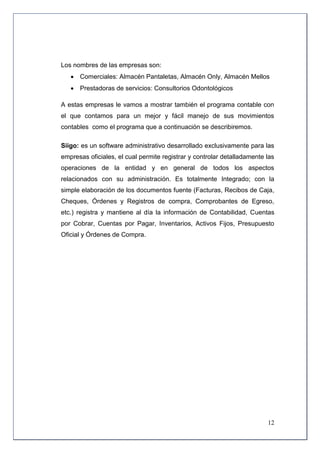 Los nombres de las empresas son:
    Comerciales: Almacén Pantaletas, Almacén Only, Almacén Mellos
    Prestadoras de servicios: Consultorios Odontológicos

A estas empresas le vamos a mostrar también el programa contable con
el que contamos para un mejor y fácil manejo de sus movimientos
contables como el programa que a continuación se describiremos.

Siigo: es un software administrativo desarrollado exclusivamente para las
empresas oficiales, el cual permite registrar y controlar detalladamente las
operaciones de la entidad y en general de todos los aspectos
relacionados con su administración. Es totalmente Integrado; con la
simple elaboración de los documentos fuente (Facturas, Recibos de Caja,
Cheques, Órdenes y Registros de compra, Comprobantes de Egreso,
etc.) registra y mantiene al día la información de Contabilidad, Cuentas
por Cobrar, Cuentas por Pagar, Inventarios, Activos Fijos, Presupuesto
Oficial y Órdenes de Compra.




                                                                         12
 