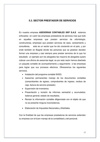 5.3. SECTOR PRESTADOR DE SERVICIOS



En nuestra empresa ASESORIAS CONTABLES SKP S.A.S                   estamos
enfocados en cubrir las empresas prestadoras de servicios mas que todo
en    aquellas   empresas     que    prestan   servicios   de   odontología,
constructoras, empresas que prestan servicios de aseo, saneamiento y
consultoras,     este es un sector que ha ido creciendo en el país, y por
ende también en Bogotá donde las personas que se gradúan deciden
formar una empresa y casi siempre para prestar servicios de lo que ha
estudiado un ejemplo son los abogados las mayoría de abogados quiere
colocar una oficina de asesorías legal, es por esta razón hemos diseñado
un paquete contable de acompañamiento y seguimiento a las empresas
para lograr que sus procesos efectivos. Ofreceremos los siguientes
servicios.
      Instalación del programa contable SIIGO.
      Asesorías permanentes manejo de los documentos contables
        (comprobantes de egreso, comprobantes de ingreso, recibos de
        caja, factura de servicio prestado)
      Supervisión de inventarios
      Presentación y revisión de informes semestral y acumulados;
        balance general, estado de resultados.
      Revisar la información contable diligenciada con el objeto de que
        no se presente ninguna inconsistencia.

      Elaboración de Impuestos Nacionales y Distritales


Con la finalidad de que las empresas prestadoras de servicios extiendan
su empresa con el buen manejo de la contabilidad y del personal.




                                                                         17
 