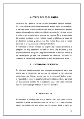 6. PERFIL DE LOS CLIENTES


El perfil de los clientes a los que pensamos ofrecerle nuestros servicios.
Son a pequeñas y medianas empresas que apenas están empezando en
el mercado y que el costo que les implica tener un departamento contable
es muy alto para la operación que están implementando, y la idea es que
el costo de las operaciones no excedan los ingresos. Tener una empresa
de servicios contables es más rentable ya que se abstienen a pagar las
prestaciones sociales y demás que les implica tener una o varias
personas en el departamento contable y/o tributario.
Y obteniendo el servicio contable por un grupo de personas externas a la
compañía es muy económico al costo de tener una de planta y esto
proporcionalmente les ayuda a seguir creciendo en el mercado en el que
se desempeñen ya sea una prestadora de servicios, industrial y/o
comercial. A continuación describiremos el perfil de cada una de estas.


                  6.1. PRESTADORAS DE SERVICIO


En este caso encontramos que sean empresas pequeñas de uno o mas
socios que la compongan ya sea que se dediquen a dar asesorías
comerciales o servicios en general que por la misma actividad no tengan
la necesidad de tener un departamento administrativo extenso por ende
un departamento contable no es necesario, y por esto estas empresas
acceden a empresas prestadoras de servicios contables.




                          6.2. INDUSTRIALES


Por la misma actividad comercial que prestan como su nombre lo indica
industrial es el de transformar o mejorar un producto. Estas empresas
juegan demasiado con los costos que le generan llevar a cabo su


                                                                          19
 