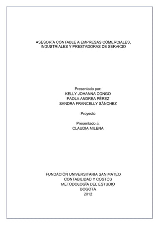 ASESORÍA CONTABLE A EMPRESAS COMERCIALES,
  INDUSTRIALES Y PRESTADORAS DE SERVICIO




                Presentado por:
            KELLY JOHANNA CONGO
             PAOLA ANDREA PÉREZ
          SANDRA FRANCELLY SÁNCHEZ

                   Proyecto

                 Presentado a:
               CLAUDIA MILENA




    FUNDACIÓN UNIVERSITARIA SAN MATEO
            CONTABILIDAD Y COSTOS
          METODOLOGÍA DEL ESTUDIO
                   BOGOTA
                     2012



                                            2
 