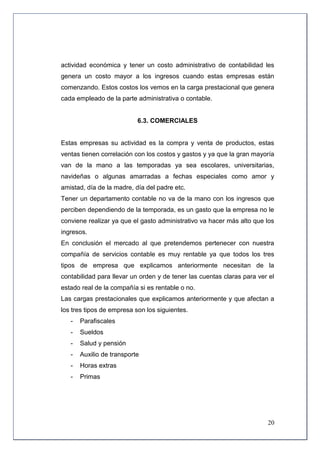 actividad económica y tener un costo administrativo de contabilidad les
genera un costo mayor a los ingresos cuando estas empresas están
comenzando. Estos costos los vemos en la carga prestacional que genera
cada empleado de la parte administrativa o contable.


                           6.3. COMERCIALES


Estas empresas su actividad es la compra y venta de productos, estas
ventas tienen correlación con los costos y gastos y ya que la gran mayoría
van de la mano a las temporadas ya sea escolares, universitarias,
navideñas o algunas amarradas a fechas especiales como amor y
amistad, día de la madre, día del padre etc.
Tener un departamento contable no va de la mano con los ingresos que
perciben dependiendo de la temporada, es un gasto que la empresa no le
conviene realizar ya que el gasto administrativo va hacer más alto que los
ingresos.
En conclusión el mercado al que pretendemos pertenecer con nuestra
compañía de servicios contable es muy rentable ya que todos los tres
tipos de empresa que explicamos anteriormente necesitan de la
contabilidad para llevar un orden y de tener las cuentas claras para ver el
estado real de la compañía si es rentable o no.
Las cargas prestacionales que explicamos anteriormente y que afectan a
los tres tipos de empresa son los siguientes.
   -   Parafiscales
   -   Sueldos
   -   Salud y pensión
   -   Auxilio de transporte
   -   Horas extras
   -   Primas




                                                                        20
 