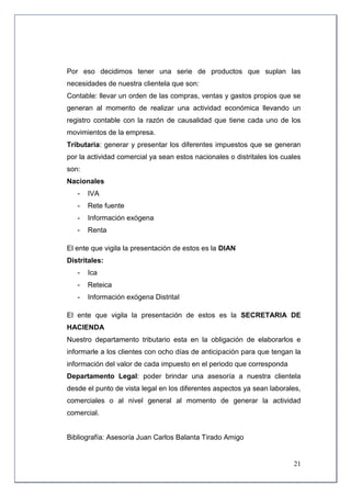 Por eso decidimos tener una serie de productos que suplan las
necesidades de nuestra clientela que son:
Contable: llevar un orden de las compras, ventas y gastos propios que se
generan al momento de realizar una actividad económica llevando un
registro contable con la razón de causalidad que tiene cada uno de los
movimientos de la empresa.
Tributaria: generar y presentar los diferentes impuestos que se generan
por la actividad comercial ya sean estos nacionales o distritales los cuales
son:
Nacionales
   -   IVA
   -   Rete fuente
   -   Información exógena
   -   Renta

El ente que vigila la presentación de estos es la DIAN
Distritales:
   -   Ica
   -   Reteica
   -   Información exógena Distrital

El ente que vigila la presentación de estos es la SECRETARIA DE
HACIENDA
Nuestro departamento tributario esta en la obligación de elaborarlos e
informarle a los clientes con ocho días de anticipación para que tengan la
información del valor de cada impuesto en el periodo que corresponda
Departamento Legal: poder brindar una asesoría a nuestra clientela
desde el punto de vista legal en los diferentes aspectos ya sean laborales,
comerciales o al nivel general al momento de generar la actividad
comercial.


Bibliografía: Asesoría Juan Carlos Balanta Tirado Amigo


                                                                         21
 