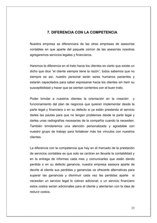 7. DIFERENCIA CON LA COMPETENCIA


Nuestra empresa se diferenciara de las otras empresas de asesorías
contables en que aparte del paquete común de las asesorías nosotras
agregaremos servicios legales y financieros.


Haremos la diferencia en el trato hacia los clientes es cierto que existe un
dicho que dice “el cliente siempre tiene la razón”, todos sabemos que no
siempre es así, nuestro personal serán seres humanos pacientes y
estarán capacitados para saber expresarse hacia los clientes sin herir su
susceptibilidad y hacer que se sientan contentos con el buen trato.


Poder brindar a nuestros clientes la orientación en la creación           y
funcionamiento del plan de negocios que quieran implementar desde la
parte legal y financiera o en su defecto si ya están prestando el servicio
darles las pautas para que no tengan problemas desde la parte legal y
darles unas radiografías necesarias de la compañía cuando la necesiten.
También brindaremos una atención personalizada y agradable con
nuestro grupo de trabajo para fortalecer más los vínculos con nuestros
clientes.


La diferencia con la competencia que hay en el mercado de la prestación
de servicios contables es que solo se centran en llevarle la contabilidad y
en la entrega de informes cada mes y comunicarles que están dando
perdida o en su defecto ganancia, nuestra empresa asesora aparte de
decirle al cliente sus perdidas y ganancias va ofrecerle alternativas para
superar las ganancias y disminuir cada vez las perdidas aparte            si
necesitan un servicio legal lo cobran adicional, o un servicio financiero
estos costos serian adicionales para el cliente y atentarían con la idea de
reducir costos.




                                                                         23
 