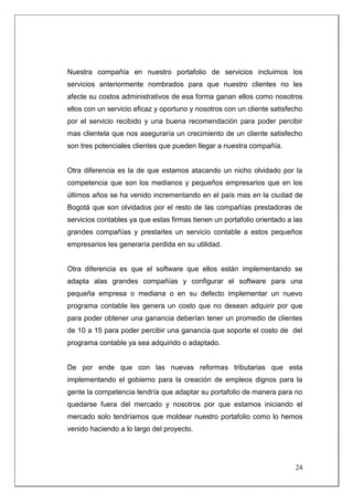 Nuestra compañía en nuestro portafolio de servicios incluimos los
servicios anteriormente nombrados para que nuestro clientes no les
afecte su costos administrativos de esa forma ganan ellos como nosotros
ellos con un servicio eficaz y oportuno y nosotros con un cliente satisfecho
por el servicio recibido y una buena recomendación para poder percibir
mas clientela que nos aseguraría un crecimiento de un cliente satisfecho
son tres potenciales clientes que pueden llegar a nuestra compañía.


Otra diferencia es la de que estamos atacando un nicho olvidado por la
competencia que son los medianos y pequeños empresarios que en los
últimos años se ha venido incrementando en el país mas en la ciudad de
Bogotá que son olvidados por el resto de las compañías prestadoras de
servicios contables ya que estas firmas tienen un portafolio orientado a las
grandes compañías y prestarles un servicio contable a estos pequeños
empresarios les generaría perdida en su utilidad.


Otra diferencia es que el software que ellos están implementando se
adapta alas grandes compañías y configurar el software para una
pequeña empresa o mediana o en su defecto implementar un nuevo
programa contable les genera un costo que no desean adquirir por que
para poder obtener una ganancia deberían tener un promedio de clientes
de 10 a 15 para poder percibir una ganancia que soporte el costo de del
programa contable ya sea adquirido o adaptado.


De por ende que con las nuevas reformas tributarias que esta
implementando el gobierno para la creación de empleos dignos para la
gente la competencia tendría que adaptar su portafolio de manera para no
quedarse fuera del mercado y nosotros por que estamos iniciando el
mercado solo tendríamos que moldear nuestro portafolio como lo hemos
venido haciendo a lo largo del proyecto.




                                                                         24
 