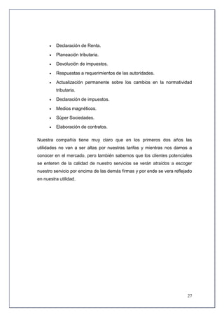    Declaración de Renta.

         Planeación tributaria.

         Devolución de impuestos.

         Respuestas a requerimientos de las autoridades.

         Actualización permanente sobre los cambios en la normatividad
          tributaria.

         Declaración de impuestos.

         Medios magnéticos.

         Súper Sociedades.

         Elaboración de contratos.

Nuestra compañía tiene muy claro que en los primeros dos años las
utilidades no van a ser altas por nuestras tarifas y mientras nos damos a
conocer en el mercado, pero también sabemos que los clientes potenciales
se enteren de la calidad de nuestro servicios se verán atraídos a escoger
nuestro servicio por encima de las demás firmas y por ende se vera reflejado
en nuestra utilidad.




                                                                         27
 