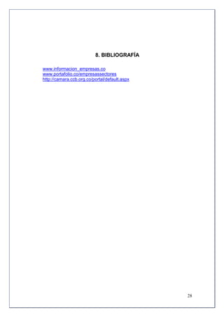 8. BIBLIOGRAFÍA

www.informacion_empresas.co
www.portafolio.co/empresassectores
http://camara.ccb.org.co/portal/default.aspx




                                               28
 