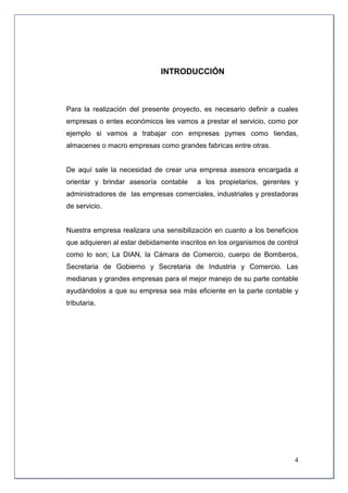 INTRODUCCIÓN



Para la realización del presente proyecto, es necesario definir a cuales
empresas o entes económicos les vamos a prestar el servicio, como por
ejemplo si vamos a trabajar con empresas pymes como tiendas,
almacenes o macro empresas como grandes fabricas entre otras.


De aquí sale la necesidad de crear una empresa asesora encargada a
orientar y brindar asesoría contable     a los propietarios, gerentes y
administradores de las empresas comerciales, industriales y prestadoras
de servicio.


Nuestra empresa realizara una sensibilización en cuanto a los beneficios
que adquieren al estar debidamente inscritos en los organismos de control
como lo son; La DIAN, la Cámara de Comercio, cuerpo de Bomberos,
Secretaria de Gobierno y Secretaria de Industria y Comercio. Las
medianas y grandes empresas para el mejor manejo de su parte contable
ayudándolos a que su empresa sea más eficiente en la parte contable y
tributaria.




                                                                       4
 
