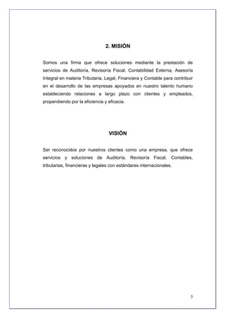 2. MISIÓN


Somos una firma que ofrece soluciones mediante la prestación de
servicios de Auditoría, Revisoría Fiscal, Contabilidad Externa, Asesoría
Integral en materia Tributaria, Legal, Financiera y Contable para contribuir
en el desarrollo de las empresas apoyados en nuestro talento humano
estableciendo relaciones a largo plazo con clientes y empleados,
propendiendo por la eficiencia y eficacia.




                                 VISIÓN


Ser reconocidos por nuestros clientes como una empresa, que ofrece
servicios y soluciones de Auditoría, Revisoría Fiscal, Contables,
tributarias, financieras y legales con estándares internacionales.




                                                                          5
 