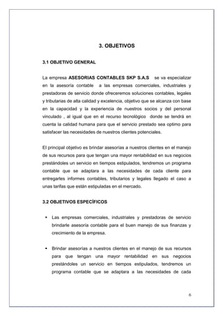 3. OBJETIVOS


3.1 OBJETIVO GENERAL


La empresa ASESORIAS CONTABLES SKP S.A.S                 se va especializar
en la asesoría contable     a las empresas comerciales, industriales y
prestadoras de servicio donde ofreceremos soluciones contables, legales
y tributarias de alta calidad y excelencia, objetivo que se alcanza con base
en la capacidad y la experiencia de nuestros socios y del personal
vinculado , al igual que en el recurso tecnológico donde se tendrá en
cuenta la calidad humana para que el servicio prestado sea optimo para
satisfacer las necesidades de nuestros clientes potenciales.


El principal objetivo es brindar asesorías a nuestros clientes en el manejo
de sus recursos para que tengan una mayor rentabilidad en sus negocios
prestándoles un servicio en tiempos estipulados, tendremos un programa
contable que se adaptara a las necesidades de cada cliente para
entregarles informes contables, tributarios y legales llegado el caso a
unas tarifas que están estipuladas en el mercado.


3.2 OBJETIVOS ESPECÍFICOS


    Las empresas comerciales, industriales y prestadoras de servicio
     brindarle asesoría contable para el buen manejo de sus finanzas y
     crecimiento de la empresa.


    Brindar asesorías a nuestros clientes en el manejo de sus recursos
     para   que tengan una mayor rentabilidad en sus negocios
     prestándoles un servicio en tiempos estipulados, tendremos un
     programa contable que se adaptara a las necesidades de cada




                                                                          6
 