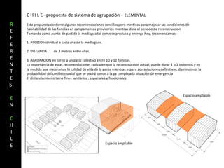 C H I L E –propuesta de sistema de agrupación  -  ELEMENTAL  Esta propuesta contiene algunas recomendaciones sencillas pero efectivas para mejorar las condiciones de habitabilidad de las familias en campamentos provisorios mientras dure el periodo de reconstrucción Tomando como punto de partida la mediagua tal como se produce y entrega hoy, recomendamos: 1. ACCESO individual a cada una de la mediaguas. 2. DISTANCIA  de 3 metros entre ellas. 3. AGRUPACION en torno a un patio colectivo entre 10 y 12 familias. La importancia de estas recomendaciones radica en que la reconstrucción actual, puede durar 1 o 2 inviernos y en la medida que mejoramos la calidad de vida de la gente mientras espera por soluciones definitivas, disminuimos la probabilidad del conflicto social que se podrá sumar a la ya complicada situación de emergencia El distanciamiento tiene fines sanitarios , espaciales y funcionales. Espacio ampliable Espacio ampliable R EFERENTES  E N C HI LE 