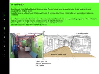 E N T E R R E N O EN TERRENO. Se visito una vivienda localizada en la comuna de Renca, la cual tiene la característica de ser solamente una agrupación de medias aguas. Estas tienen una data de hace 30 años y el modo de entrega de vivienda no contaba con una plataforma de piso entablado  Al analizar como fue la adaptación con el transcurrir de los años se tiene una agrupación progresiva del modulo de las medias aguas y se incorporo una caseta sanitaria de albañilería simple. Se muestra una vista desde el acceso con un patio central ordenador. No existen espacios de distribución en la vivienda. Caseta sanitaria Patio de distribución Media agua sin espacio de conexión con caseta 