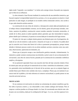 2
algún modo “responde a sus mandatos”. La lucha sería consigo mismo, buscando una respuesta
que lo libere de su influencia.
La obra retratará a Juan Pezzani mediante la construcción de una atmósfera inmersiva, que
buscará respetar la temporalidad natural de las acciones, a la vez que generar un atractivo visual
particular en cada imagen, no prefijado en un modelo estético demasiado estricto, sino acorde a
lo que cada situación escénica amerite.
La construcción de este clima de misterio e introspección estaría dada principalmente por
el trabajo rítmico (temporalidades extensas, uso de ralentí), gestos del personaje (miradas, esta-
tismo, ausencia de palabra), construcción sonora (sonidos naturales levemente enrarecidos, el
sonido de la obra), puesta en plano (grandes planos generales que dan inmensidad al espacio,
planos detalle que lo abstraen) y la puesta en escena dada por la naturaleza del lugar mismo.
El punto de vista que se adopta intenta generar una distancia para con el protagonista, do-
tando de un velo de misterio a cada acción o situación en la que se ve inmerso. Se podría decir
que la conexión con el tema más fuerte de la obra es puramente prosopopéyica, porque intenta
abordar el abstracto proceso creativo de un artista mediante acciones concretas como una cami-
nata, observaciones, apariciones de elementos, etc.
Pienso que el proyecto escapa a una clasificación genérica marcada, voluntariamente. La
intención es poder sostener construcciones tan disimiles a priori como lo son un documental ob-
servacional y una obra de ciencia ficción, pasando por la construcción de contenidos simbólicos
amplios y divergentes.
En un potencial espectador busco una reacción más bien del tipo sensorial, donde el foco
de interés pase más que nada por la transmisión de un clima o atmósfera de aislamiento y miste-
rio, generando cierta incertidumbre por el devenir de las acciones, que en su conjunto hagan un
sentido básico pero liberen otros sentidos más ricos y complejos. Pienso que, de mantener la au-
sencia total de la palabra y de toda referencia al contexto sociocultural, se puede pensar en una
reacción universal unívoca.
MOTIVACION
En un comienzo mi motivación era realizar un cortometraje de carácter metafórico que ha-
ble sobre el proceso creativo, y sea relacionable a otros estados análogos del humano. Pero al
empezar a realizar pruebas en el bosque donde vive Juan, fui encontrando una relación más vela-
da para con esa temática, dada por la configuración del lugar. A su vez, esto hizo aparecer la te-
 