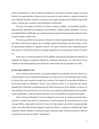 3
mática extraterrestre, la cual me interesa mantener por dos motivos: primero, porque la ciencia
ficción y las especulaciones cósmicas son un tema que me suscita interés, y segundo, porque me
atrae el desafío de poder introducir a la obra en este campo exclusivamente mediante sugerencias
sutiles y escenas que no atentan contra la hipótesis extraterrestre.
Creo que otro podría encontrar en la obra un interés complejo, no demasiado anclable a
nada concreto, generando una incógnita y una sensación –aunque confusa- placentera. A su vez,
la multiplicidad de significados que a priori parecerían surgir del proyecto puede generar atracti-
vos que escapan a mi previsión.
Si tuviera que hablar del proyecto en relación al contexto espaciotemporal, debo decir que
ante todo la obra busca escaparse de él, narrando aspectos del humano más universales, o suce-
sos que podrían acontecer en cualquier contexto. Creo que la conexión con la naturaleza que in-
tento lograr en la obra bien podría ser un punto importante en un presente que tiende a lo contra-
rio.
Pienso que mi interés personal por llevar adelante una narración pausada pero dinámica, la
búsqueda de imágenes visualmente llamativas, situaciones misteriosas y la convivencia de tres
sentidos en simultáneo pueden ser los puntos de contacto para con el espectador de la obra.
ETAPA DEL PROYECTO
Como mencioné anteriormente, el proyecto original fue un pequeño story-line sobre un es-
cultor/presidiario que se encontraba trabajando en su taller, para revelar finalmente que su traba-
jo era una llave que le permitía escapar de su encierro. Esto surgía de la necesidad de hablar so-
bre diversos temas en simultáneo, como lo son el proceso creativo y la alienación del sistema,
pasando por la alienación autoimpuesta que un artista necesita para llevar adelante su carrera. En
todo momento fui consciente que este story-line era un punto de partida desde el cual compleji-
zar los significados y dotar de sutileza al discurso, que se encontraba en un primerísimo plano.
Inicié el proceso filmando la rutina de trabajo de un escultor, de manera puramente obser-
vacional. Lo primero que llamó mi atención fue la fuerte presencia de las esculturas en los espa-
cios que habitan, empezando a desviar mi foco de la idea original, para dotar de mayor protago-
nismo a las obras del personaje principal. Luego fui a filmar a un grupo de escultores del Teatro
Argentino, donde confirmé mi intención de que el proyecto narre el proceso creativo a modo de
encuentro con una obra de carácter “intimidante”.
 
