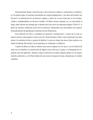 4
Posteriormente llegué a Juan Pezzani y ahí el proyecto empezó a encaminarse y ramificar-
se. En primer lugar, el escenario encontrado me exigió protagonismo, y las obras del escultor me
llevaron a la abstracción de mi discurso original, a partir de lo cual siento que se fue enrique-
ciendo y multiplicándose en diversos sentidos. Al filmar ahí por segunda vez, ya conociendo el
lugar, pude realizar una entrega que se podría decir que sació mi inquietud original (“Polvo”). A
partir de entonces reflexioné acerca de los discursos subyacentes que atravesaban este registro,
buscando puntos de partida para continuar con las filmaciones.
Esta reflexión me llevó a considerar la narración “extraterrestre”, a partir de lo cual co-
mencé a pensar cada registro en línea con esto. Posteriormente, filmé a Juan realizando otra tarea
ajena a la escultura (la tala y quema de árboles), lo que me otorgó una nueva línea narrativa, en
donde la relación del escultor con la naturaleza es cambiante y conflictiva.
A partir de ahora, mi idea es realizar unos nuevos registros en los que se vea la relación de
Juan con el monolito, la construcción de alguna nueva obra por su parte y su búsqueda de res-
puestas ante esta aparición. Además, tengo la intención de realizar algunos planos en un espacio
desértico alternativo, y de filmar dentro de unos meses al espacio de Juan, afectado por el cambio
climático.
 