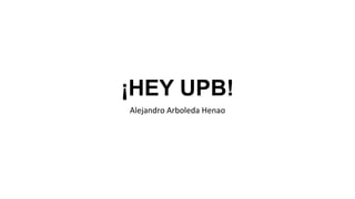 ¡HEY UPB!
Alejandro Arboleda Henao
 
