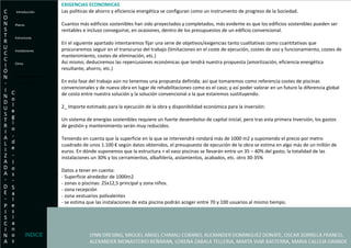 EXIGENCIAS ECONOMICAS Las políticas de ahorro y eficiencia energética se configuran como un instrumento de progreso de la Sociedad. Cuantos más edificios sostenibles han sido proyectados y completados, más evidente es que los edificios sostenibles pueden ser rentables e incluso conseguirse, en ocasiones, dentro de los presupuestos de un edificio convencional. En el siguiente apartado intentaremos fijar una serie de objetivos/exigencias tanto cualitativas como cuantitativas que procuraremos seguir en el transcurso del trabajo (limitaciones en el coste de ejecución, costes de uso y funcionamiento, costes de mantenimiento, costes de eliminación, etc.) Así mismo, deduciremos las repercusiones económicas que tendrá nuestra propuesta (amortización, eficiencia energética resultante, ahorro, etc.) En esta fase del trabajo aún no tenemos una propuesta definida; así que tomaremos como referencia costes de piscinas convencionales y de nueva obra en lugar de rehabilitaciones como es el caso; y así poder valorar en un futuro la diferencia global de costo entre nuestra solución y la solución convencional a la que estaremos sustituyendo. 2_ Importe estimado para la ejecución de la obra y disponibilidad económica para la inversión: Un sistema de energías sostenibles requiere un fuerte desembolso de capital inicial, pero tras esta primera inversión, los gastos de gestión y mantenimiento serán muy reducidos. Teniendo en cuenta que la superficie en la que se intervendrá rondará más de 1000 m2 y suponiendo el precio por metro cuadrado de unos 1.100 € según datos obtenidos, el presupuesto de ejecución de la obra se estima en algo más de un millón de euros. En dónde suponemos que la estructura + el vaso piscinas se llevarán entre un 35 – 40% del gasto, la totalidad de las instalaciones un 30% y los cerramientos, albañilería, aislamientos, acabados, etc. otro 30-35% Datos a tener en cuenta: - Superficie alrededor de 1000m2 - zonas o piscinas: 25x12,5 principal y zona niños. - zona recepción - zona vestuarios polivalentes - se estima que las instalaciones de esta piscina podrán acoger entre 70 y 100 usuarios al mismo tiempo. Introducción Planos Estructuras  Instalaciones Clima Exigencias Economicas- Presupuesto. INDICE 