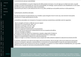 3_Incremento de coste por sostenibilidad: Cuando la sostenibilidad es una parte integrante del edificio desde el principio, en vez de algo que se añade más tarde, se puede conseguir sin costes incrementales por causa de la sostenibilidad. Sin embargo, nuestro proyecto es de rehabilitación y no de nueva ejecución por lo que si que tendremos costes incrementales: Supondremos por tanto un coste adicional de entre el 15 y 20%; cantidad que será posible amortizar en años posteriores. 4_Amortización y beneficios derivados: Este tipo de proyectos son generalmente muy rentables a pesar del gasto inicial: En este caso, esta inversión inicial podría amortizarse en el plazo aproximado de 10 años. Los beneficios alcanzables con el proyecto al incorporar numerosas características sostenibles serán los siguientes: - Ahorro energético de hasta un 40% del consumo original - Reducción en la contaminación: 36% / m2 - Reducción uso del agua: entre 30 – 50% - Reducción residuos construcción: 68% - Ahorro en el gasto de mantenimiento y funcionamiento - Crear un alto nivel de apreciación medioambiental entre los ocupantes del edificio. - Favorece estrategias ecológicas. - Aumentar el tiempo de vida de las instalaciones o equipos, asegurando el trabajo en las condiciones más adecuadas y evitando el sobredimensionamiento o sobrecarga. - Mejorar la competitividad al reducirse los costes de producción. - Mejorar la imagen al contribuir al bienestar social y respeto del medio ambiente mediante la reducción de emisiones de CO2 En resumen, suponemos unos ahorros de energía, ahorros de emisiones, ahorros de agua, ahorros de residuos de construcción, ahorros en la recepción, operación y mantenimiento e incrementos en la productividad y la salud. De este modo los beneficios económicos directos que se derivan de los ahorros conseguidos, se traducen en un factor media de rentabilidad alto; por lo que debe definirse como un grupo de inversiones extraordinariamente rentables. Introducción Planos Estructuras  Instalaciones Clima Exigencias Economicas- Presupuesto. INDICE 