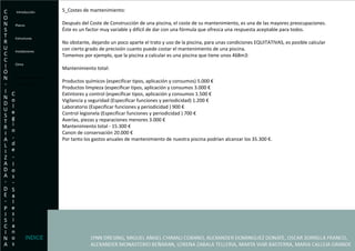 5_Costes de mantenimiento: Después del Coste de Construcción de una piscina, el coste de su mantenimiento, es una de las mayores preocupaciones. Éste es un factor muy variable y difícil de dar con una fórmula que ofrezca una respuesta aceptable para todos. No obstante, dejando un poco aparte el trato y uso de la piscina, para unas condiciones EQUITATIVAS, es posible calcular con cierto grado de precisión cuanto puede costar el mantenimiento de una piscina. Tomemos por ejemplo, que la piscina a calcular es una piscina que tiene unos 468m3: Mantenimiento total: Productos químicos (especificar tipos, aplicación y consumos) 5.000 € Productos limpieza (especificar tipos, aplicación y consumos 3.000 € Extintores y control (especificar tipos, aplicación y consumos 1.500 € Vigilancia y seguridad (Especificar funciones y periodicidad) 1.200 € Laboratorio (Especificar funciones y periodicidad ) 900 € Control legionela (Especificar funciones y periodicidad ) 700 € Averías, piezas y reparaciones menores 3.000 € Mantenimiento total - 15.300 € Canon de conservación 20.000 € Por tanto los gastos anuales de mantenimiento de nuestra piscina podrían alcanzar los 35.300 €. Introducción Planos Estructuras  Instalaciones Clima Exigencias Economicas- Presupuesto. INDICE 