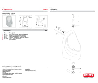 Cerámicos                                                                                  MG0            Despiece

Mingitorio Seco
                                                                270                                                  1
                                                              ( 10,6" )




                                                                                         ( 10,6" )
                                                                                           270
                                                                              ( 2,9" )
                                                                                73
                                      ( 24,8" )
                                        630
                                                                                                                     2



                                                                                              360                    3
                                                    440                                     ( 14,2" )
                                                  ( 17,3" )
                                                    Medidas Referenciales                Acot.mm.(pulg)


    Despiece                                                                                     NA

    Mod.      Descripción
                                                                                                                 6
1   Rb-817    Llave p/Diafragma de Ming. Libre de Agua
2   Sb-1027   Diafragma p/Mingitorio Libre de Agua
3   Rb-815    Ctra. p/Diafragma Ming. Libre de Agua
4   Rh-816    Contratca. p/Diafragma Ming. Libre de Agua
5   Sb-1028   Codo y Tuerca de Desalojo
6             Kit de Sujeción




Características y Datos Técnicos
                                                                                                                         4
Sello Perfecto que Evita la Salida de Malos           Conexión:
Olores del Desagüe                                    Descarga: 38mm (1,5")
Fácil Instalación
                                                                                                                         5
Incluye:
Anclas para Fijación de Ac. Inox. c/Tornillos
Kit para Mingitorio Seco

Material:
Cerámica Alto Brillo
 